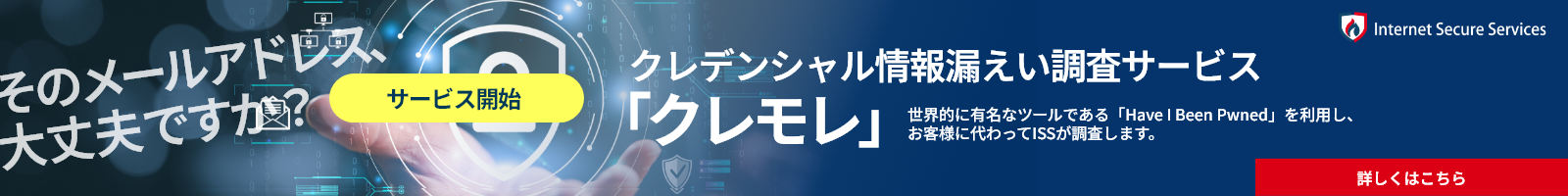 ISSの認証情報漏えい通知サービス クレモレ サービス開始 世界的に有名なツールである「Have I Been Pwned」を利⽤し、お客様に代わってISSが調査します。詳しくはこちら